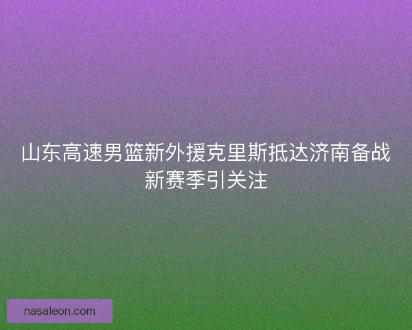 山东高速男篮新外援克里斯抵达济南备战新赛季引关注