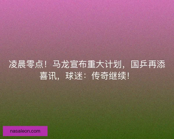 凌晨零点！马龙宣布重大计划，国乒再添喜讯，球迷：传奇继续！