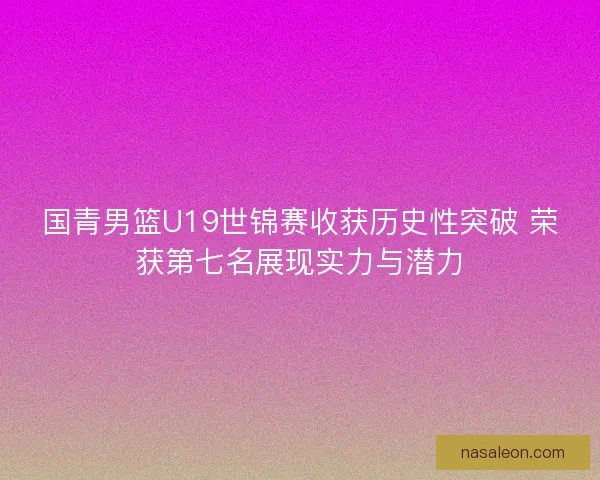 国青男篮U19世锦赛收获历史性突破 荣获第七名展现实力与潜力