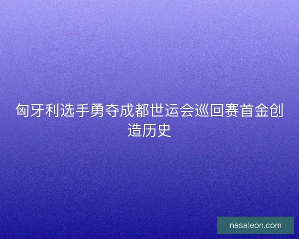 匈牙利选手勇夺成都世运会巡回赛首金创造历史